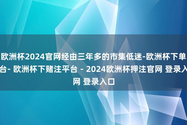 欧洲杯2024官网经由三年多的市集低迷-欧洲杯下单平台- 欧洲杯下赌注平台 - 2024欧洲杯押注官网 登录入口