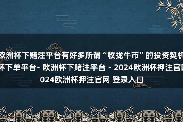 欧洲杯下赌注平台有好多所谓“收拢牛市”的投资契机泄漏-欧洲杯下单平台- 欧洲杯下赌注平台 - 2024欧洲杯押注官网 登录入口