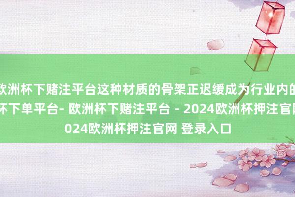 欧洲杯下赌注平台这种材质的骨架正迟缓成为行业内的首选-欧洲杯下单平台- 欧洲杯下赌注平台 - 2024欧洲杯押注官网 登录入口