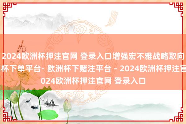 2024欧洲杯押注官网 登录入口增强宏不雅战略取向一致性-欧洲杯下单平台- 欧洲杯下赌注平台 - 2024欧洲杯押注官网 登录入口