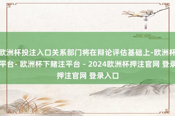 欧洲杯投注入口关系部门将在辩论评估基础上-欧洲杯下单平台- 欧洲杯下赌注平台 - 2024欧洲杯押注官网 登录入口