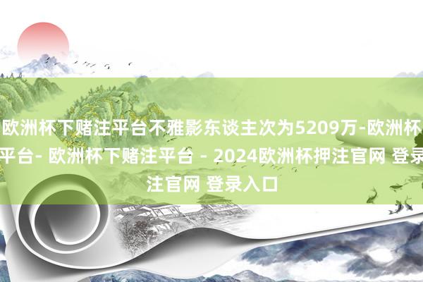 欧洲杯下赌注平台不雅影东谈主次为5209万-欧洲杯下单平台- 欧洲杯下赌注平台 - 2024欧洲杯押注官网 登录入口