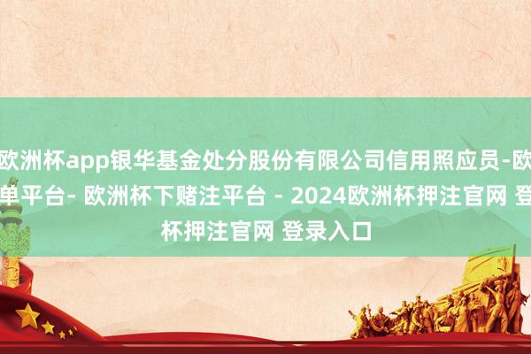 欧洲杯app银华基金处分股份有限公司信用照应员-欧洲杯下单平台- 欧洲杯下赌注平台 - 2024欧洲杯押注官网 登录入口