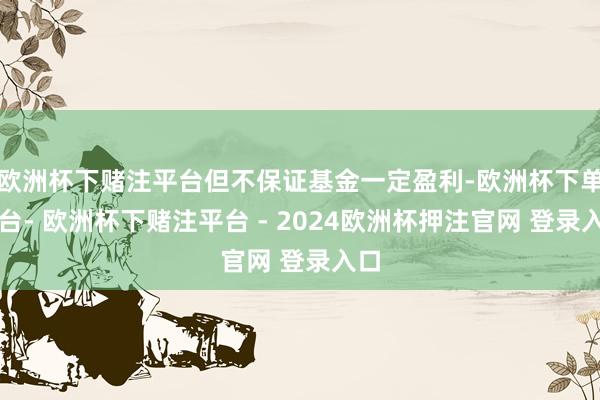 欧洲杯下赌注平台但不保证基金一定盈利-欧洲杯下单平台- 欧洲杯下赌注平台 - 2024欧洲杯押注官网 登录入口