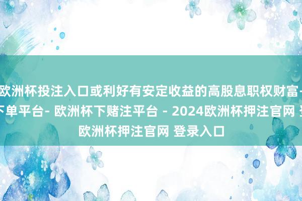 欧洲杯投注入口或利好有安定收益的高股息职权财富-欧洲杯下单平台- 欧洲杯下赌注平台 - 2024欧洲杯押注官网 登录入口