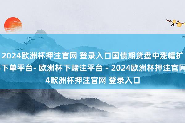 2024欧洲杯押注官网 登录入口国债期货盘中涨幅扩大-欧洲杯下单平台- 欧洲杯下赌注平台 - 2024欧洲杯押注官网 登录入口