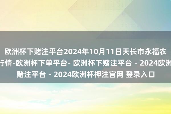 欧洲杯下赌注平台2024年10月11日天长市永福农副家具批发阛阓价钱行情-欧洲杯下单平台- 欧洲杯下赌注平台 - 2024欧洲杯押注官网 登录入口