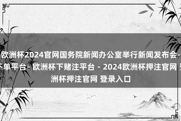 欧洲杯2024官网国务院新闻办公室举行新闻发布会-欧洲杯下单平台- 欧洲杯下赌注平台 - 2024欧洲杯押注官网 登录入口