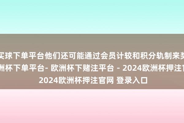 买球下单平台他们还可能通过会员计较和积分轨制来奖励回头客-欧洲杯下单平台- 欧洲杯下赌注平台 - 2024欧洲杯押注官网 登录入口