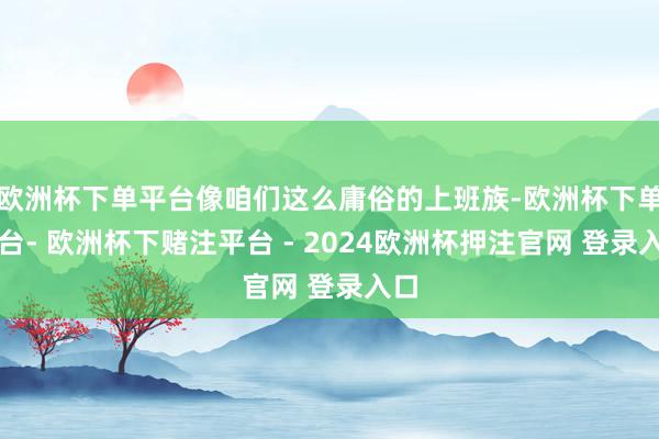 欧洲杯下单平台像咱们这么庸俗的上班族-欧洲杯下单平台- 欧洲杯下赌注平台 - 2024欧洲杯押注官网 登录入口