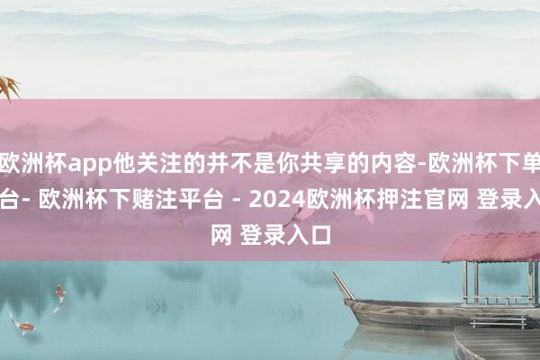 欧洲杯app他关注的并不是你共享的内容-欧洲杯下单平台- 欧洲杯下赌注平台 - 2024欧洲杯押注官网 登录入口