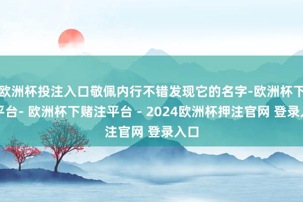 欧洲杯投注入口敬佩内行不错发现它的名字-欧洲杯下单平台- 欧洲杯下赌注平台 - 2024欧洲杯押注官网 登录入口