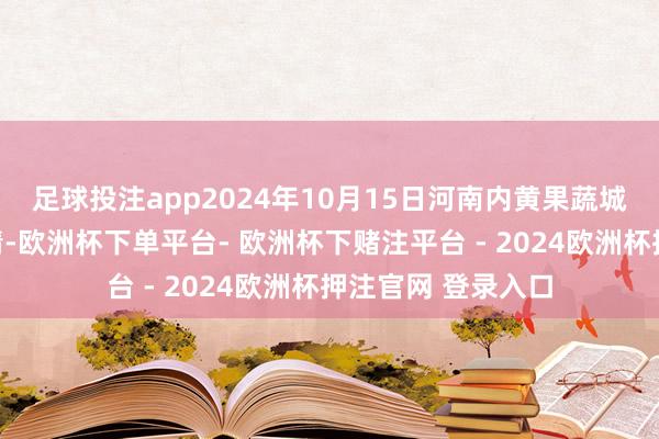 足球投注app2024年10月15日河南内黄果蔬城有限公司价钱行情-欧洲杯下单平台- 欧洲杯下赌注平台 - 2024欧洲杯押注官网 登录入口