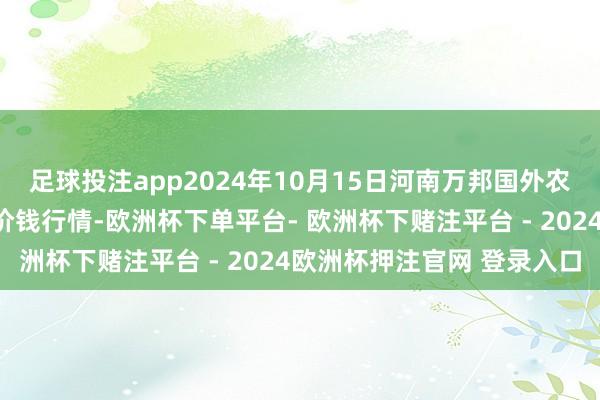 足球投注app2024年10月15日河南万邦国外农居品物流股份有限公司价钱行情-欧洲杯下单平台- 欧洲杯下赌注平台 - 2024欧洲杯押注官网 登录入口