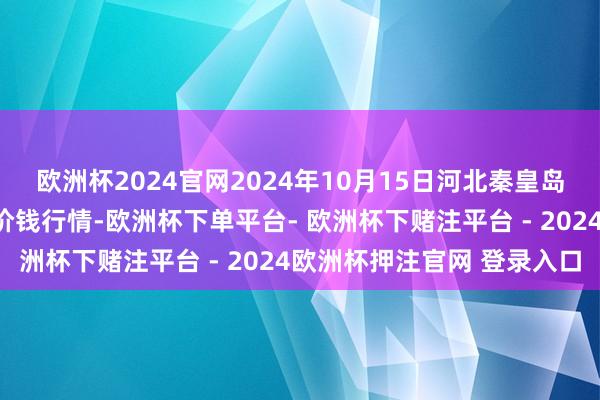 欧洲杯2024官网2024年10月15日河北秦皇岛昌黎农副家具批发市集价钱行情-欧洲杯下单平台- 欧洲杯下赌注平台 - 2024欧洲杯押注官网 登录入口