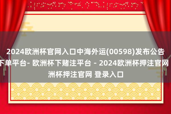 2024欧洲杯官网入口中海外运(00598)发布公告-欧洲杯下单平台- 欧洲杯下赌注平台 - 2024欧洲杯押注官网 登录入口