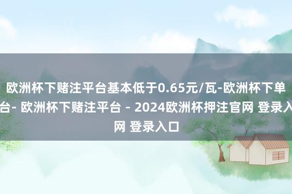 欧洲杯下赌注平台基本低于0.65元/瓦-欧洲杯下单平台- 欧洲杯下赌注平台 - 2024欧洲杯押注官网 登录入口