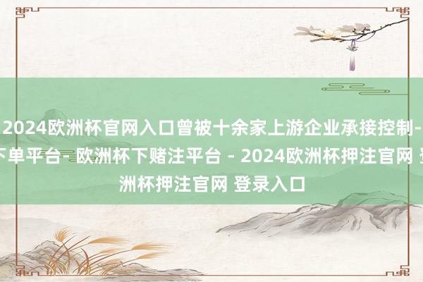 2024欧洲杯官网入口曾被十余家上游企业承接控制-欧洲杯下单平台- 欧洲杯下赌注平台 - 2024欧洲杯押注官网 登录入口