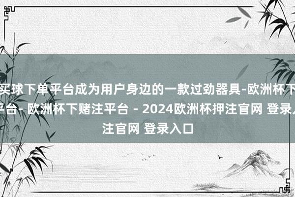 买球下单平台成为用户身边的一款过劲器具-欧洲杯下单平台- 欧洲杯下赌注平台 - 2024欧洲杯押注官网 登录入口