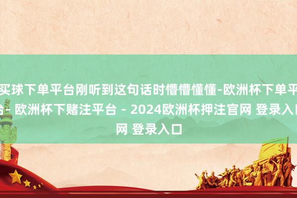 买球下单平台刚听到这句话时懵懵懂懂-欧洲杯下单平台- 欧洲杯下赌注平台 - 2024欧洲杯押注官网 登录入口