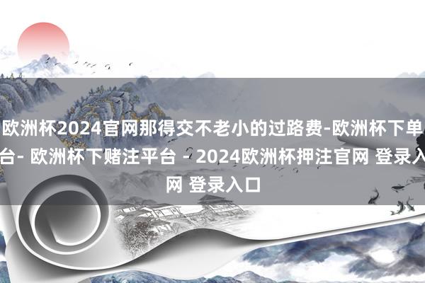 欧洲杯2024官网那得交不老小的过路费-欧洲杯下单平台- 欧洲杯下赌注平台 - 2024欧洲杯押注官网 登录入口