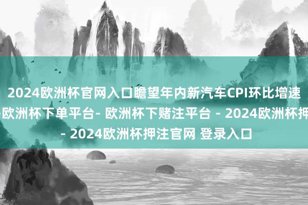 2024欧洲杯官网入口瞻望年内新汽车CPI环比增速或在零隔邻波动-欧洲杯下单平台- 欧洲杯下赌注平台 - 2024欧洲杯押注官网 登录入口